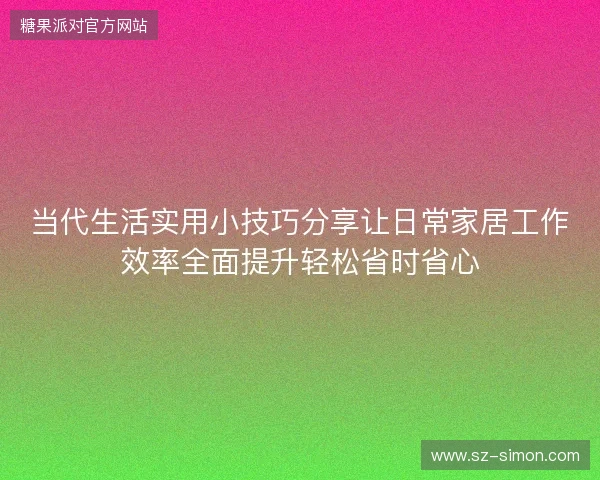当代生活实用小技巧分享让日常家居工作效率全面提升轻松省时省心